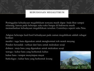 Peninggalan kebudayaan megalithikum ternyata masih dapat Anda lihat sampai
sekarang, karena pada beberapa suku-suku bangsa di Indonesia masih
memanfaatkan kebudayaan megalithikum tersebut. Contohnya seperti suku Nias.
Adapun beberapa hasil-hasil kebudayaan pada zaman megalitikum adalah sebagai
berikut:
menhir : tugu batu digunakan untuk menghormati roh nenek moyang
Punden berundak : terbuat dari batu untuk meletakan sesaji
dolmen : meja batu yang digunakan untuk meletakan sesaji
waruga : kubur batu yang berbentuk kubus
kubur batu : tempat menyimpan mayat
Sarkofagus : kubur batu yang berbentuk lesung
KEBUDAYAAN MEGALITIKUM
 