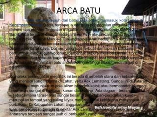 ARCA BATU
Tidak seberapa jauh dari batas kabupaten, memasuki kota Lahat, di
Kecamatan Merapi Barat, terdapat suatu arca peninggalan megalitik, beserta
dolmen dan menhir. Tinggalan megalitik ini berada di pelataran SMPN 2 Merapi
Barat. Arca tersebut dikenal sebagai Batu Putri atau secara resmi seperti
tertulis di plank: Arca Manusia Tanjungtelang. Arah hadap arca yang berbahan
batupasir volkanik ini berada dalam satu garis lurus dengan diagonal dolmen
dalam arah barat daya. Dolmen yang juga terbuat dari lapisan batupasir
berwarna kuning keputih-putihan, berbentuk seperti meja berukuran 1,5 x 1,5
m. Dolmen ini tergeletak berjarak 20 m dari tempat arca berdiri. Agak terpisah
jauh, sebuah menhir dari batu andesit dengan tinggi 80 cm berdiri tegak di
halaman depan SMP itu.
Kompleks peninggalan megalitik ini berada di sebelah utara dari sebuah sungai
yang menjadi sungai utama di Lahat, yaitu Aek Lematang. Sungai ini di dataran
Lahat mulai menunjukkan pola aliran berkelok-kelok atau bermeander, dengan
teras-teras sungai di bantaran kanan dan kirinya. Ada dugaan, teras sungai ini
– sebagaimana teras-teras sungai besar di peradaban-peradaban kuno –
merupakan tempat yang paling layak menjadi lantai kehidupan masyarakat
purbakala. Di Kabupaten Lahat, tinggalan arca megalitik yang tersebar sangat
luas, cenderungan berada di sekitar Aek Lematang, walapun beberapa di
antaranya terpisah sangat jauh di perbukitan yang mungkin mempunyai makna
 