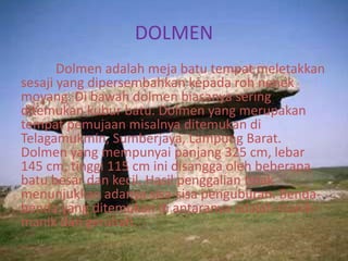 DOLMEN
Dolmen adalah meja batu tempat meletakkan
sesaji yang dipersembahkan kepada roh nenek
moyang. Di bawah dolmen biasanya sering
ditemukan kubur batu. Dolmen yang merupakan
tempat pemujaan misalnya ditemukan di
Telagamukmin, Sumberjaya, Lampung Barat.
Dolmen yang mempunyai panjang 325 cm, lebar
145 cm, tinggi 115 cm ini disangga oleh beberapa
batu besar dan kecil. Hasil penggalian tidak
menunjukkan adanya sisa-sisa penguburan. Benda-
benda yang ditemukan di antaranya adalah manik-
manik dan gerabah.
 