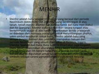 MENHIR
• Menhir adalah batu tunggal (monolith) yang berasal dari periode
Neolitikum (6000/4000 SM-2000 SM) yang berdiri tegak di atas
tanah. Istilah menhir diambil dari bahasa Keltik dari kata men (batu)
dan hir (panjang). Menhir biasanya didirikan secara tunggal atau
berkelompok sejajar di atas tanah. Diperkirakan benda prasejarah
ini didirikan oleh manusia prasejarah untuk melambangkan phallus,
yakni simbol kesuburan untuk bumi. Menhir adalah batu yang
serupa dengan dolmen dan cromlech, merupakan batuan dari
periode Neolitikum yang umum ditemukan di Perancis, Inggris,
Irlandia, Spanyol dan Italia. Batu-batu ini dinamakan juga megalith
(batu besar) dikarenakan ukurannya. Mega dalam bahasa Yunani
artinya besar dan lith berarti batu. Para arkeolog mempercayai
bahwa situs ini digunakan untuk tujuan religius dan memiliki makna
simbolis sebagai sarana penyembahan arwah nenek moyang.
 