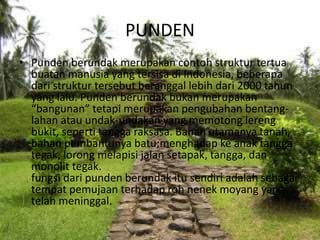 PUNDEN
• Punden berundak merupakan contoh struktur tertua
buatan manusia yang tersisa di Indonesia, beberapa
dari struktur tersebut beranggal lebih dari 2000 tahun
yang lalu. Punden berundak bukan merupakan
“bangunan” tetapi merupakan pengubahan bentang-
lahan atau undak-undakan yang memotong lereng
bukit, seperti tangga raksasa. Bahan utamanya tanah,
bahan pembantunya batu;menghadap ke anak tangga
tegak, lorong melapisi jalan setapak, tangga, dan
monolit tegak.
fungsi dari punden berundak itu sendiri adalah sebagai
tempat pemujaan terhadap roh nenek moyang yang
telah meninggal.
 