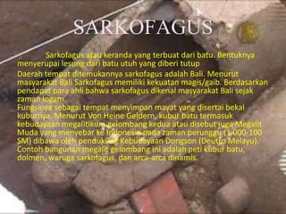 SARKOFAGUS
Sarkofagus atau keranda yang terbuat dari batu. Bentuknya
menyerupai lesung dari batu utuh yang diberi tutup
Daerah tempat ditemukannya sarkofagus adalah Bali. Menurut
masyarakat Bali Sarkofagus memiliki kekuatan magis/gaib. Berdasarkan
pendapat para ahli bahwa sarkofagus dikenal masyarakat Bali sejak
zaman logam.
Fungsinya sebagai tempat menyimpan mayat yang disertai bekal
kuburnya. Menurut Von Heine Geldern, kubur batu termasuk
kebudayaan megalitikum gelombang kedua atau disebut juga Megalit
Muda yang menyebar ke Indonesia pada zaman perunggu (1.000-100
SM) dibawa oleh pendukung Kebudayaan Dongson (Deutro Melayu).
Contoh bangunan megalit gelombang ini adalah peti kubur batu,
dolmen, waruga sarkofagus, dan arca-arca dinamis.
 