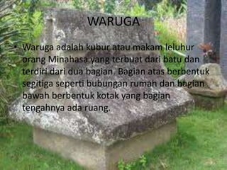 WARUGA
• Waruga adalah kubur atau makam leluhur
orang Minahasa yang terbuat dari batu dan
terdiri dari dua bagian. Bagian atas berbentuk
segitiga seperti bubungan rumah dan bagian
bawah berbentuk kotak yang bagian
tengahnya ada ruang.
 