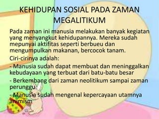 KEHIDUPAN SOSIAL PADA ZAMAN
MEGALITIKUM
Pada zaman ini manusia melakukan banyak kegiatan
yang menyangkut kehidupannya. Mereka sudah
mepunyai aktifitas seperti berbueu dan
mengumpulkan makanan, bercocok tanam.
Ciri-cirinya adalah:
- Manusia sudah dapat membuat dan meninggalkan
kebudayaan yang terbuat dari batu-batu besar
- Berkembang dari zaman neolitikum sampai zaman
perunggu
- Manusia sudah mengenal kepercayaan utamnya
animism
 