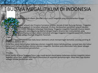 BUDAYA MEGALITIKUM DI INDONESIA
Di Indonesia, beberapa etnik masih memiliki unsur-unsur megalitik yang dipertahankan hingga
sekarang.
1.Pasemah
Pasemah merupakan wilayah dari Propinsi Sumatera Selatan, berada di kaki Gunung Dempo. Tinggalan-
tinggalan megalitik di wilayah ini tersebar sebanyak 19 situs, berdasarkan penelitian yang di lakukan
oleh Budi Wiyana (1996), dari Balai Arkeologi Palembang. Tinggalan megalitik Pasemah muncul dalam
bentuk yang begitu unik, patung-patung dipahat dengan begitu dinamis dan monumental, yang
mencirikan kebebasan sang seniman dalam memahat sehingga tinggalan [megalitik pasemah], disebut
oleh ahli arkeologi sebagai Budaya Megalitik Pasemah.
2.Nias
Rangkaian kegiatan mendirikan batu besar (dolmen) untuk memperingati kematian seorang penting di
Nias (awal abad ke-20).
Etnik Nias masih menerapkan beberapa elemen megalitik dalam kehidupannya. Lompat batu dan kubur
batu masih memperlihatkan elemen-elemen megalitik. Demikian pula ditemukan batu besar sebagai
tempat untuk memecahkan perselisihan.
3.Sumba
Etnik Sumba di Nusa Tenggara Timur juga masih kental menerapkan beberapa elemen megalitik dalam
kegiatan sehari-hari. Kubur batu masih ditemukan di sejumlah perkampungan. Meja batu juga dipakai
sebagai tempat pertemuan adat.
 