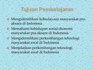  Mengidentifikasi kebudayaan masyarakat pra-
aksara di Indonesia
 Memahami kehidupan sosial ekonomi
masyarakat pra-aksara di Indonesia
 Mengidentifikasi perkembangan teknologi
masyarakat awal di Indonesia
 Menjelaskan perkembangan teknologi
masyarakat awal di Indonesia
 