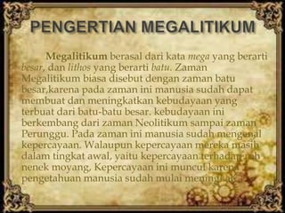 Megalitikum berasal dari kata mega yang berarti
besar, dan lithos yang berarti batu. Zaman
Megalitikum biasa disebut dengan zaman batu
besar,karena pada zaman ini manusia sudah dapat
membuat dan meningkatkan kebudayaan yang
terbuat dari batu-batu besar. kebudayaan ini
berkembang dari zaman Neolitikum sampai zaman
Perunggu. Pada zaman ini manusia sudah mengenal
kepercayaan. Walaupun kepercayaan mereka masih
dalam tingkat awal, yaitu kepercayaan terhadap roh
nenek moyang, Kepercayaan ini muncul karena
pengetahuan manusia sudah mulai meningkat.
 