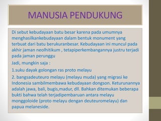 MANUSIA PENDUKUNG
Di sebut kebudayaan batu besar karena pada umumnya
menghasilkankebudayaan dalam bentuk monument yang
terbuat dari batu berukuranbesar. Kebudayaan ini muncul pada
akhir jaman neolhitikum , tetapiperkembangannya justru terjadi
pada jaman perunggu
Jadi, mungkin saja :
1.suku dayak golongan ras proto melayu
2. bangsadeuteuro melayu (melayu muda) yang migrasi ke
Indonesia sambilmembawa kebudayaan dongson. Keturunannya
adalah jawa, bali, bugis,madur, dll. Bahkan ditemukan beberapa
bukti bahwa telah terjadipembaruan antara melayu
monggoloide (proto melayu dengan deuteuromelayu) dan
papua melaneside.
 