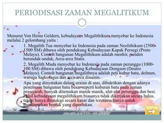 PERIODISASI ZAMAN MEGALITIKUM
Menurut Von Heine Geldern, kebudayaan Megalithikum menyebar ke Indonesia
melalui 2 gelombang yaitu :
1. Megalith Tua menyebar ke Indonesia pada zaman Neolithikum (2500-
1500 SM) dibawa oleh pendukung Kebudayaan Kapak Persegi (Proto
Melayu). Contoh bangunan Megalithikum adalah menhir, punden
berundak-undak, Arca-arca Statis.
2. Megalith Muda menyebar ke Indonesia pada zaman perunggu (1000-
100 SM) dibawa oleh pendukung Kebudayaan Dongson (Deutro
Melayu). Contoh bangunan megalithnya adalah peti kubur batu, dolmen,
waruga Sarkofagus dan arca-arca dinamis.
Apa yang dinyatakan dalam uraian di atas, dibuktikan dengan adanya
penemuan bangunan batu besar seperti kuburan batu pada zaman
prasejarah, banyak ditemukan manik-manik, alat-alat perunggu dan besi.
Hasil kebudayaan megalithikum biasanya tidak dikerjakan secara halus,
tetapi hanya diratakan secara kasar dan terutama hanya untuk
mendapatkan bentuk yang diperlukan.
 