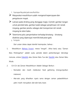 f. Kepercayaan Masyarakat pada zaman Mesolitikum 
 Masyarakat mesolitikum sudah mengenal kepercayaan dan 
penguburan mayat. 
 Lukisan pada dinding yang dianggap magis. Contoh: gambar tangan 
untuk penolak bala, gambar kadal sebagai penjelmaan roh nenek 
moyang, gambar perahu sebagai alat transportasi roh nenek 
moyang ke alam baka. 
 Totemisme yaitu penyembahan terhadap binatang – binatang 
disekitar yang dipercayai memiliki kekuatan gaib. 
g. Kesimpulan 
Dari uraian diatas dapat diambil kesimpulan, bahwa : 
1. Mesolitikum (Bahasa Yunani: mesos "tengah", lithos batu) atau "Zaman 
Batu Pertengahan" adalah suatu periode dalam perkembangan teknologi 
manusia, antara Paleolitik atau Zaman Batu Tua dan Neolitik atau Zaman Batu 
Muda. 
2. Ciri-Ciri dai Zaman Mesolithikum Adalah Sebagai Berikut : 
– Nomaden dan masih melakukan food gathering (mengumpulkan 
makanan) 
– Alat-alat yang dihasilkan nyaris sama dengan zaman palaeolithikum 
yakni masih merupakan alat-alat batu kasar. 
 