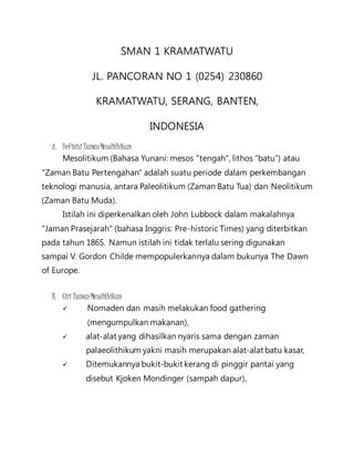 SMAN 1 KRAMATWATU 
JL. PANCORAN NO 1 (0254) 230860 
KRAMATWATU, SERANG, BANTEN, 
INDONESIA 
A. Definisi Zaman Mesolithikum 
Mesolitikum (Bahasa Yunani: mesos "tengah", lithos “batu”) atau 
"Zaman Batu Pertengahan" adalah suatu periode dalam perkembangan 
teknologi manusia, antara Paleolitikum (Zaman Batu Tua) dan Neolitikum 
(Zaman Batu Muda). 
Istilah ini diperkenalkan oleh John Lubbock dalam makalahnya 
"Jaman Prasejarah" (bahasa Inggris: Pre-historic Times) yang diterbitkan 
pada tahun 1865. Namun istilah ini tidak terlalu sering digunakan 
sampai V. Gordon Childe mempopulerkannya dalam bukunya The Dawn 
of Europe. 
B. Ciri Zaman Mesolithikum 
 Nomaden dan masih melakukan food gathering 
(mengumpulkan makanan), 
 alat-alat yang dihasilkan nyaris sama dengan zaman 
palaeolithikum yakni masih merupakan alat-alat batu kasar, 
 Ditemukannya bukit-bukit kerang di pinggir pantai yang 
disebut Kjoken Mondinger (sampah dapur), 
 