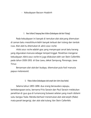 - Kebudayaan Bacson-Hoabinh 
1. Bone Culture/ Sampung Bone Culture (kebudayaan alat dari Tulang) 
Pada kebudayaan ini banyak di temukan alat-alat yang ditemukan 
di zaman batu mesolitikum lebih banyak terbuat dari tulang dan tanduk 
rusa. Alat-alat itu ditemukan di abris sous roche. 
Arbis sous roche adalah goa yang menyerupai ceruk batu karang 
yang digunakan manusia sebagai tempat tinggal. Penelitian mengenai 
kebudayaan Abris sous roche ini juga dilakukan oleh van Stein Callenfels 
pada tahun 1928-1931 di Goa Lawu, dekat Sampung, Ponorogo, Jawa 
Timur. 
Bersamaan alat-alat dari budaya, ditemukan pula fosil manusia 
papua-melanesoid. 
2. Flakes Culture (kebudayaan alat serpih dari Abris Saus Roche) 
Selama tahun 1893-1896 dua orang bersaudara sepupu, 
berkebangsaan swiss, bernama Fritz Sarasin dan Paul Sarasin melakukan 
penelitian di gua-gua di lumancong Sulawesi selatan yang masih didiami 
suku bangsa Toala. Mereka berhasil menemukan alat-alat serpih (flake) 
mata panah bergerigi, dan alat-alat tulang. Van Stein Callenfels 
 
