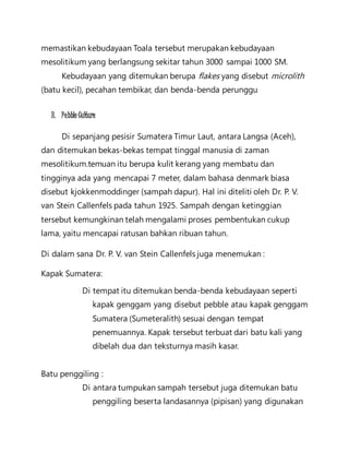memastikan kebudayaan Toala tersebut merupakan kebudayaan 
mesolitikum yang berlangsung sekitar tahun 3000 sampai 1000 SM. 
Kebudayaan yang ditemukan berupa flakes yang disebut microlith 
(batu kecil), pecahan tembikar, dan benda-benda perunggu 
3. Pebble Culture 
Di sepanjang pesisir Sumatera Timur Laut, antara Langsa (Aceh), 
dan ditemukan bekas-bekas tempat tinggal manusia di zaman 
mesolitikum.temuan itu berupa kulit kerang yang membatu dan 
tingginya ada yang mencapai 7 meter, dalam bahasa denmark biasa 
disebut kjokkenmoddinger (sampah dapur). Hal ini diteliti oleh Dr. P. V. 
van Stein Callenfels pada tahun 1925. Sampah dengan ketinggian 
tersebut kemungkinan telah mengalami proses pembentukan cukup 
lama, yaitu mencapai ratusan bahkan ribuan tahun. 
Di dalam sana Dr. P. V. van Stein Callenfels juga menemukan : 
Kapak Sumatera: 
Di tempat itu ditemukan benda-benda kebudayaan seperti 
kapak genggam yang disebut pebble atau kapak genggam 
Sumatera (Sumeteralith) sesuai dengan tempat 
penemuannya. Kapak tersebut terbuat dari batu kali yang 
dibelah dua dan teksturnya masih kasar. 
Batu penggiling : 
Di antara tumpukan sampah tersebut juga ditemukan batu 
penggiling beserta landasannya (pipisan) yang digunakan 
 