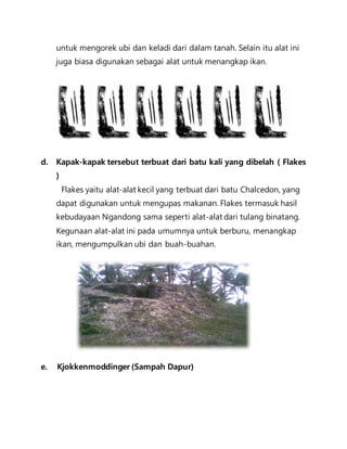 untuk mengorek ubi dan keladi dari dalam tanah. Selain itu alat ini 
juga biasa digunakan sebagai alat untuk menangkap ikan. 
d. Kapak-kapak tersebut terbuat dari batu kali yang dibelah ( Flakes 
) 
Flakes yaitu alat-alat kecil yang terbuat dari batu Chalcedon, yang 
dapat digunakan untuk mengupas makanan. Flakes termasuk hasil 
kebudayaan Ngandong sama seperti alat-alat dari tulang binatang. 
Kegunaan alat-alat ini pada umumnya untuk berburu, menangkap 
ikan, mengumpulkan ubi dan buah-buahan. 
e. Kjokkenmoddinger (Sampah Dapur) 
 