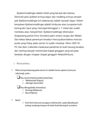 Kjokkenmoddinger adalah istilah yang berasal dari bahasa 
Denmark yaitu kjokken artinya dapur dan modding artinya sampah 
jadi Kjokkenmoddinger arti sebenarnya adalah sampah dapur. Dalam 
kenyataan Kjokkenmoddinger adalah timbunan atau tumpukan kulit 
kerang dan siput yang mencapai ketinggian ± 7 meter dan sudah 
membatu atau menjadi fosil. Kjokkenmoddinger ditemukan 
disepanjang pantai timur Sumatera yakni antara Langsa dan Medan. 
Dari bekas-bekas penemuan tersebut menunjukkan bahwa manusia 
purba yang hidup pada zaman ini sudah menetap. Tahun 1925 Dr. 
P.V. Van Stein Callenfels melakukan penelitian di bukit kerang tersebut 
dan hasilnya banyak menemukan kapak genggam yang ternyata 
berbeda dengan chopper (kapak genggam Palaeolithikum). 
e. Manusia pendukung 
– Manusia pendukung pada zaman ini adalah homo sapiens (manusia 
sekarang), yaitu : 
❑ Ras Austromelanosoide (mayoritas): 
 Melanesoid (Papua) 
 Aborigin (Australia) 
❑ Ras Mongoloide (minoritas): 
 Semang (Malaysia) 
 Atca (Filipina) 
– Bukti : 
 fosil-fosil manusia ras papua melanosoid , pada kebudayaan 
tulang sampang maupun di bukit-bukit kerang di sumatera. 
 