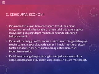 D. KEHIDUPAN EKONOMI 
• Pada masa kehidupan bercocok tanam, kebutuhan hidup 
masyarakat semakin bertambah, namun tidak ada satu anggota 
masyarakat pun yang dapat memenuhi seluruh kebutuhan 
hidupnya sendiri. 
• Pada saat menunggu waktu antara musim tanam hingga datangnya 
musim panen. masyarakat pada zaman ini mulai mengenal sistem 
barter dimana terjadi pertukaran barang untuk memenuhi 
kebutuhan mereka. 
• Pertukaran barang dengan barang ini menjadi awal munculnya 
sistem perdagangan atau sistem perekonomian dalam masyarakat. 
 