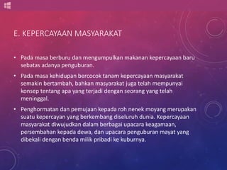 E. KEPERCAYAAN MASYARAKAT 
• Pada masa berburu dan mengumpulkan makanan kepercayaan baru 
sebatas adanya penguburan. 
• Pada masa kehidupan bercocok tanam kepercayaan masyarakat 
semakin bertambah, bahkan masyarakat juga telah mempunyai 
konsep tentang apa yang terjadi dengan seorang yang telah 
meninggal. 
• Penghormatan dan pemujaan kepada roh nenek moyang merupakan 
suatu kepercayan yang berkembang diseluruh dunia. Kepercayaan 
masyarakat diwujudkan dalam berbagai upacara keagamaan, 
persembahan kepada dewa, dan upacara penguburan mayat yang 
dibekali dengan benda milik pribadi ke kuburnya. 
 