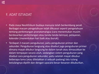F. ADAT ISTIADAT 
• Pada masa Neolithikum budaya manusia telah berkembang pesat. 
Berbagai macam pengetahuan telah dikuasai seperti pengetahuan 
tentang perbintangan pranatamangsa (cara menentukan musim 
berdasarkan perbintangan atau tanda-tanda lainnya), pelayaran, 
kalender (menentukan hari baik atau buruk). 
• Terdapat 2 macam penguburan, yaitu penguburan primer dan 
sekunder. Penguburan langsung atau disebut juga penguburan primer 
dimana mayat dikubur langsung ke dalam tanah atau dimasukkan ke 
dalam tempayan secara utuh, sedangkan sistem penguburan yang 
disebut cara penguburan sekunder, yaitu setelah mayat dikubur 
beberapa lama (atau diletakkan si sebuah padang) lalu tulang 
belulangnya dipilih dan dengan upacara besar-besaran dikuburkan. 
 