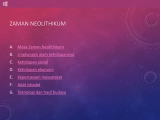ZAMAN NEOLITHIKUM 
A. Masa Zaman Neolithikum 
B. Lingkungan alam kehidupannya 
C. Kehidupan sosial 
D. Kehidupan ekonomi 
E. Kepercayaan masyarakat 
F. Adat istiadat 
G. Teknologi dan hasil budaya 
 