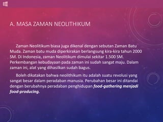 A. MASA ZAMAN NEOLITHIKUM 
Zaman Neolitikum biasa juga dikenal dengan sebutan Zaman Batu 
Muda. Zaman batu muda diperkirakan berlangsung kira-kira tahun 2000 
SM. Di Indonesia, zaman Neolitikum dimulai sekitar 1.500 SM. 
Perkembangan kebudayaan pada zaman ini sudah sangat maju. Dalam 
zaman ini, alat yang dihasilkan sudah bagus. 
Boleh dikatakan bahwa neolithikum itu adalah suatu revolusi yang 
sangat besar dalam peradaban manusia. Perubahan besar ini ditandai 
dengan berubahnya peradaban penghidupan food-gathering menjadi 
food-producing. 
 