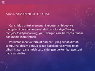 MASA ZAMAN NEOLITHIKUM 
Cara hidup untuk memenuhi kebutuhan hidupnya 
mengalami perubahan pesat dari cara food gathering 
menjadi food producting, yaitu dengan cara bercocok tanam 
dan memelihara ternak. 
Peralatan mereka terbuat dari batu yang sudah diasah 
sempurna, dalam bentuk kapak-kapak persegi yang telah 
diberi hiasan yang indah sesuai dengan perkembangan seni 
pada waktu itu. 
 