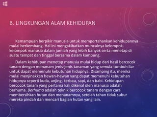 B. LINGKUNGAN ALAM KEHIDUPAN 
Kemampuan berpikir manusia untuk mempertahankan kehidupannya 
mulai berkembang. Hal ini mengakibatkan munculnya kelompok-kelompok 
manusia dalam jumlah yang lebih banyak serta menetap di 
suatu tempat dan tinggal bersama dalam kampung. 
Dalam kehidupan menetap manusia mulai hidup dari hasil bercocok 
tanam dengan menanam jenis-jenis tanaman yang semula tumbuh liar 
untuk dapat memenuhi kebutuhan hidupnya. Disamping itu, mereka 
mulai menjinakkan hewan-hewan yang dapat memenuhi kebutuhan 
hidupnya seperti kuda, anjing, kerbau, sapi, dan babi. Kehidupan 
bercocok tanam yang pertama kali dikenal oleh manusia adalah 
berhuma. Berhuma adalah teknik bercocok tanam dengan cara 
membersihkan hutan dan menanamnya, setelah tahan tidak subur 
mereka pindah dan mencari bagian hutan yang lain. 
 