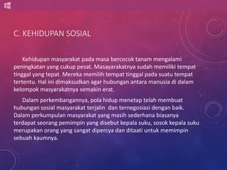 C. KEHIDUPAN SOSIAL 
Kehidupan masyarakat pada masa bercocok tanam mengalami 
peningkatan yang cukup pesat. Masayarakatnya sudah memiliki tempat 
tinggal yang tepat. Mereka memilih tempat tinggal pada suatu tempat 
tertentu. Hal ini dimaksudkan agar hubungan antara manusia di dalam 
kelompok masyarakatnya semakin erat. 
Dalam perkembangannya, pola hidup menetap telah membuat 
hubungan sosial masyarakat terjalin dan ternegosiasi dengan baik. 
Dalam perkumpulan masyarakat yang masih sederhana biasanya 
terdapat seorang pemimpin yang disebut kepala suku, sosok kepala suku 
merupakan orang yang sangat dipercya dan ditaati untuk memimpin 
sebuah kaumnya. 
 