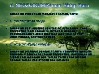 • Zaman ini dibedakan menjadi 2 zaman, yaitu:
• 1) Tersier/zaman ketiga
• Zaman ini berlangsung sekitar 60 juta tahun. Yang
terpenting dari zaman ini ditandai dengan
berkembangnya jenis binatang menyusui seperti
jenis primat, contohnya kera.
• 2) Kuartier/zaman keempat
• Zaman ini ditandai dengan adanya kehidupan manusia
sehingga merupakan zaman terpenting. Dan zaman ini
dibagi lagi menjadi dua zaman yaitu yang disebut
dengan zaman Pleistocen dan Holocen

 