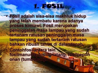 1. FOSIL
• Fosil adalah sisa-sisa makhluk hidup
yang telah membatu karena adanya
proses kimiawi. Fosil merupakan
peninggalan masa lampau yang sudah
tertanam ratusan peninggalan masa
lampau yang sudah tertanam ratusan
bahkan ribuan tahun di dalamtanah.
• Contohfosilantara lain
fosilmanusia, fosilbinatang, fosilpepoh
onan (tumbuhan).

 