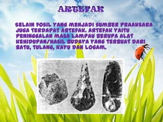Selain fosil yang menjadi sumber Praaksara
juga terdapat artefak. Artefak yaitu
peninggalan masa lampau berupa alat
kehidupan/hasil budaya yang terbuat dari
batu, tulang, kayu dan logam.

 