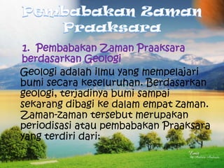 1. Pembabakan Zaman Praaksara
berdasarkan Geologi
Geologi adalah ilmu yang mempelajari
bumi secara keseluruhan. Berdasarkan
geologi, terjadinya bumi sampai
sekarang dibagi ke dalam empat zaman.
Zaman-zaman tersebut merupakan
periodisasi atau pembabakan Praaksara
yang terdiri dari:

 