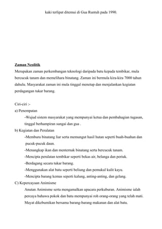 kaki terlipat ditemui di Gua Runtuh pada 1990.
Zaman Neolitik
Merupakan zaman perkembangan teknologi daripada batu kepada tembikar, mula
bercucuk tanam dan memelihara binatang. Zaman ini bermula kira-kira 7000 tahun
dahulu. Masyarakat zaman ini mula tinggal menetap dan menjalankan kegiatan
perdagangan tukar barang.
Ciri-ciri :-
a) Penempatan
-Wujud sistem masyarakat yang mempunyai ketua dan pembahagian tugasan,
tinggal berhampiran sungai dan gua .
b) Kegiatan dan Peralatan
-Memburu binatang liar serta memungut hasil hutan seperti buah-buahan dan
pucuk-pucuk daun.
-Menangkap ikan dan menternak binatang serta bercucuk tanam.
-Mencipta peralatan tembikar seperti bekas air, belanga dan periuk.
-Berdagang secara tukar barang.
-Menggunakan alat batu seperti beliung dan pemukul kulit kayu.
-Mencipta barang kemas seperti kalung, anting-anting, dan gelang.
C) Kepercayaan Animisme
Anutan Animisme serta mengamalkan upacara perkuburan. Animisme ialah
percaya bahawa pokok dan batu mempunyai roh orang-orang yang telah mati.
Mayat dikebumikan bersama barang-barang makanan dan alat batu.
 