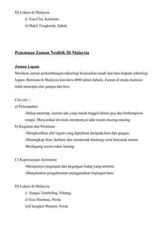 D) Lokasi di Malaysia
i) Gua Cha, Kelantan.
ii) Bukit Tengkorak, Sabah.
Penemuan Zaman Neolitik Di Malaysia
Zaman Logam
Merukan zaman perkembangan teknologi berasaskan tanah dan batu kepada teknologi
logam. Bermula di Malaysia kira-kira 4000 tahun dahulu. Zaman di mana manusia
telah mencipta alat gangsa dan besi.
Ciri-ciri :-
a) Penempatan
-Hidup menetap, namun ada yang masih tinggal dalam gua dan berhampiran
sungai. Masyarakat ini mula mempunyai adat resam masing-masing.
b) Kegiatan dan Peralatan
-Menghasilkan alat logam yang diperbuat daripada besi dan gangsa.
-Menangkap ikan, berburu dan menternak binatang serta bercucuk tanam.
-Berdagang secara tukar barang.
C) Kepercayaan Animisme
-Mempunyai pegangan dan pegangan hidup yang tertentu.
-Menjalankan pengebumian menggunakan kepingan batu.
D) Lokasi di Malaysia
i) Sungai Tembeling, Pahang.
ii) Gua Harimau, Perak.
iii)Changkat Menteri, Perak.
 