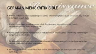 GERAKAN MENGKRITIK BIBLE
• Kritikan bertambah kencang apabila pihak Gereja telah meningkatkan pusat kekuasaan yang terkuat
di bahagian tengah Itali.
• Usaha ini membawa kepada kekayaan pihak Gereja dengan menyelitkan unsur rasuah,
penyelewengan dan kepincangan berlaku.
• Ramai rakyat yang telah mempersoalkan kedudukan dan amalan Gereja Katolik yang bertentangan
dengan ajaran kitab Bible.
• Penguasa Gereja lebih cenderung mengamalkan gaya hidup para pemerintah dan bangsawan dan
lansung tidak mencerminkan keagamaan.
• Selain itu, pihak Gereja turut melakukan banyak penyelewengan terutamanya dalam penjualan
sijil Indulgences.
 
