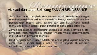 Maksud dan Latar Belakang ZAMAN RENAISSANCE
• Pemulihan atau menghidupkan semula aspek kebudayaan dengan
memberi penekanan terhadap pemulihan budaya meliputi aspek ilmu
pengetahuan seperti sains, sastera dan seni klasik yang pernah
menjulang Eropah sebagai pusat peradaban dunia pada ketika itu.
• Zaman Renaissance berlangsung selama dua abad, bermula di Itali
kemudian telah merebak ke seluruh Eropah melalui perkembangan
intelektual dan pemikiran manusia.
• Hasil daripada Renaissance adalah membuka jalan kepada kelahiran
aliran baru Eropah hingga abad ke 18 seperti Humanisme,
rsionalisme, nasionalisme dan absolutisme.
 