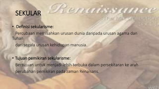SEKULAR
• Definisi sekularisme:
Percubaan memisahkan urusan dunia daripada urusan agama dan
Tuhan
dari segala urusan kehidupan manusia.
• Tujuan pemikiran sekularisme:
Bertujuan untuk menjadi lebih terbuka dalam persekitaran ke arah
perubahan pemikiran pada zaman Renaisans.
 