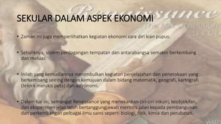 SEKULAR DALAM ASPEK EKONOMI
• Zaman ini juga memperlihatkan kegiatan ekonomi sara diri kian pupus.
• Sebaliknya, sistem perdagangan tempatan dan antarabangsa semakin berkembang
dan meluas.
• Inilah yang kemudiannya menimbulkan kegiatan penjelajahan dan penerokaan yang
berkembang seiring dengan kemajuan dalam bidang matematik, geografi, kartografi
(teknik melukis peta) dan astronomi.
• Dalam hal ini, semangat Renaissance yang menekankan ciri-ciri inkuiri, keobjekifan,
dan eksperimen jelas telah bertanggungjawab merintis jalan kepada pembangunan
dan perkembangan pelbagai ilmu sains seperti biologi, fizik, kimia dan perubatan.
 