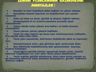        Mesleki ve özel hedeflere daha sağlam ve çabuk ulaşma       Gerçekten önemli işlerimiz ve hedeflerimiz için zaman kazanma        Daha az telaş ve stres, günlük iş akışına sağlıklı bakma       Unutmayalım ki en önemli planlama prensibi yazılı faaliyetlerdir.       Yalnız akılda kalan planın ana hatları ve hatta tamamı unutulabilir.       Yazılı planlar zihnin yükünü hafifletir.       Yazılı bir plan kişinin işe karşı olan motivasyonunu yükseltir. Onu işinde daha etkin kılar.       Yazılı plan sayesinde, belirlenen hedeflerde daha az sapmalar olur,       Konsantrasyon artar, güç görünen işler zamanında biter.       Gün bitiminde halledilmemiş işler gözümüzden  kaçmaz,  kontrol kolaylaşır.       Yapacağınız günlük planlar sayesinde başarı artar, önemli işlerinizi engelleyen ıvır zıvır işleri ikinci plana atabilirsiniz.       Yazılı yapılan günlük planlarınız, önce veya sonra yapılan ya da bitmemiş işlerinizi takip etmenizi kolaylaştırır, gerekli  tedbirleri almanızı sağlar.               ZAMANI  PLANLAMANIN  KAZANDIRDIGI  AVANTAJLAR :