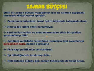 ZAMAN BÜTÇESi Etkili bir zaman bütçesi yapabilmek için en azından aşağıdaki hususlara dikkat etmek gerekir.  Zamanınızı bütçeleyin fakat belirli ölçülerde toleranslı olsun. Olmayacak işlere vakit harcamayın Yardımcılarınızdan ve elemanlarınızdan etkin bir şekilde yararlanmayı bilin  Kendiniz ve birlikte çalıştığınız insanların özel sorunlarına gereğinden fazla zaman ayırmayın  Açık kapı politikanızı sınırlandırın.  İşi bitirdiğinizde bırakmayı bilin.  Mali bütçede olduğu gibi zaman bütçesinde de kayıt tutun. 