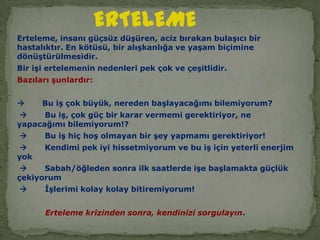 ERTELEMEErteleme, insanı güçsüz düşüren, aciz bırakan bulaşıcı bir hastalıktır. En kötüsü, bir alışkanlığa ve yaşam biçimine dönüştürülmesidir.Bir işi ertelemenin nedenleri pek çok ve çeşitlidir. Bazıları şunlardır:       Bu iş çok büyük, nereden başlayacağımı bilemiyorum?       Bu iş, çok güç bir karar vermemi gerektiriyor, ne yapacağımı bilemiyorum!?       Bu iş hiç hoş olmayan bir şey yapmamı gerektiriyor!       Kendimi pek iyi hissetmiyorum ve bu iş için yeterli enerjim yok       Sabah/öğleden sonra ilk saatlerde işe başlamakta güçlük çekiyorum       İşlerimi kolay kolay bitiremiyorum!                     Erteleme krizinden sonra, kendinizi sorgulayın.  