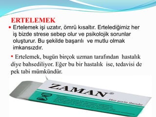 ERTELEMEK
 Ertelemek işi uzatır, ömrü kısaltır. Ertelediğimiz her
 iş bizde strese sebep olur ve psikolojik sorunlar
 oluşturur. Bu şekilde başarılı ve mutlu olmak
 imkansızdır.
 • Ertelemek, bugün birçok uzman tarafından hastalık
 diye bahsediliyor. Eğer bu bir hastalık ise, tedavisi de
 pek tabi mümkündür.
 