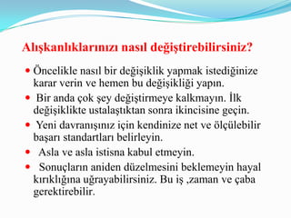 AlıĢkanlıklarınızı nasıl değiĢtirebilirsiniz?
 Öncelikle nasıl bir değişiklik yapmak istediğinize
  karar verin ve hemen bu değişikliği yapın.
 Bir anda çok şey değiştirmeye kalkmayın. İlk
  değişiklikte ustalaştıktan sonra ikincisine geçin.
 Yeni davranışınız için kendinize net ve ölçülebilir
  başarı standartları belirleyin.
 Asla ve asla istisna kabul etmeyin.
 Sonuçların aniden düzelmesini beklemeyin hayal
  kırıklığına uğrayabilirsiniz. Bu iş ,zaman ve çaba
  gerektirebilir.
 