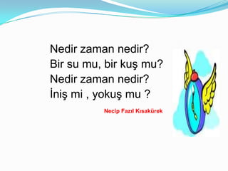 Nedir zaman nedir?
Bir su mu, bir kuş mu?
Nedir zaman nedir?
İniş mi , yokuş mu ?
          Necip Fazıl Kısakürek
 