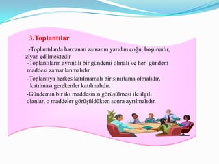 3.Toplantılar
  -Toplantılarda harcanan zamanın yarıdan çoğu, boşunadır,
ziyan edilmektedir
 -Toplantıların ayrıntılı bir gündemi olmalı ve her gündem
 maddesi zamanlanmalıdır.
 -Toplantıya herkes katılmamalı bir sınırlama olmalıdır,
   katılması gerekenler katılmalıdır.
-Gündemin bir iki maddesinin görüşülmesi ile ilgili
olanlar, o maddeler görüşüldükten sonra ayrılmalıdır.
 