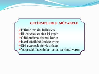 GECĠKMELERLE MÜCADELE

Bitirme tarihini belirleyin
İlk önce sıkıcı olan işi yapın
Ödüllendirme sistemi kurun
İşleri küçük bölümlere ayırın
Sizi uyaracak biriyle anlaşın
Yukarıdaki hazırlıklar tamamsa şimdi yapın.
 