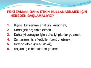 PEKİ ZAMANI DAHA ETKİN KULLANABİLMEK İÇİN
  NEREDEN BAŞLAMALIYIZ?

1.   Kişisel bir zaman analizini yürütmek,
2.   Daha çok organize olmak,
3.   Daha iyi sonuçlar için daha iyi planlar yapmak,
4.   Zamanınızı israf edicileri kontrol etmek,
5.   Delege etmek(yetki devri),
6.   Şaşkınlığın üstesinden gelmek.
 