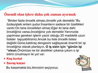 Önemli olan iĢlere daha çok zaman ayırmak
   “Birden fazla öncelik olması,öncelik yok demektir.”Bu
  özdeyişteki anlam şudur:İnsanların sadece bir özellikleri
  vardır.On tane öncelikleri olmaz.Eğer iki tane dahi
  önceliğiniz varsa,önceliğiniz yok demektir.Yanınızda
  yapılması gereken işlerin yazılı olduğu 20 maddelik uzun
  listeler taşıyabilirsiniz.Ancak bu liste öncelik listesi
  değildir.Güne,kaldıraç dengesini sağlayacak önemli bir işi
  önceliğiniz olarak planlayın. O iş sizin için “günün işi
  “olsun.Önümüze ne tür aksilikler çıkarsa çıksın o işi
  bitirin.Unutmayın iki yol var:
 Kaç kurtul
 Savaş kazan
  Bu basamakta biz,ikincisini seçiyoruz.
 