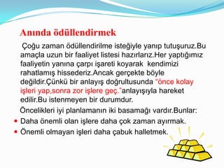 Anında ödüllendirmek
   Çoğu zaman ödüllendirilme isteğiyle yanıp tutuşuruz.Bu
  amaçla uzun bir faaliyet listesi hazırlarız.Her yaptığımız
  faaliyetin yanına çarpı işareti koyarak kendimizi
  rahatlamış hissederiz.Ancak gerçekte böyle
  değildir.Çünkü bir anlayış doğrultusunda “önce kolay
  işleri yap,sonra zor işlere geç.”anlayışıyla hareket
  edilir.Bu istenmeyen bir durumdur.
  Öncelikleri iyi planlamanın iki basamağı vardır.Bunlar:
 Daha önemli olan işlere daha çok zaman ayırmak.
 Önemli olmayan işleri daha çabuk halletmek.
 
