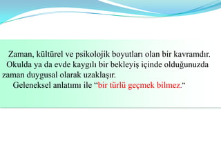 Zaman, kültürel ve psikolojik boyutları olan bir kavramdır.
 Okulda ya da evde kaygılı bir bekleyiş içinde olduğunuzda
zaman duygusal olarak uzaklaşır.
   Geleneksel anlatımı ile “bir türlü geçmek bilmez.”
 