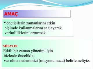 AMAÇ
Yöneticilerin zamanlarını etkin
biçimde kullanmalarını sağlayarak
verimliliklerini arttırmak.


MĠSYON
Etkili bir zaman yönetimi için
bizlerde öncelikle
var olma nedenimizi (misyonumuzu) belirlemeliyiz.
 